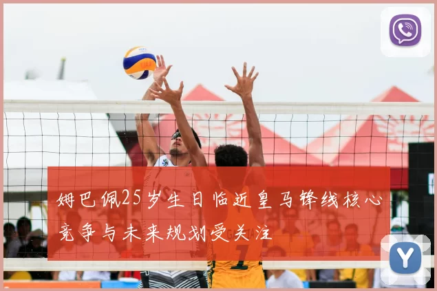 姆巴佩25岁生日临近皇马锋线核心竞争与未来规划受关注