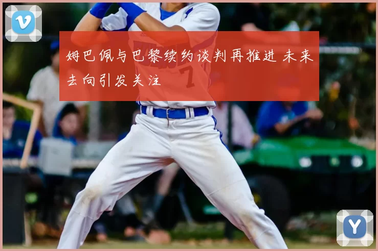 姆巴佩与巴黎续约谈判再推进 未来去向引发关注