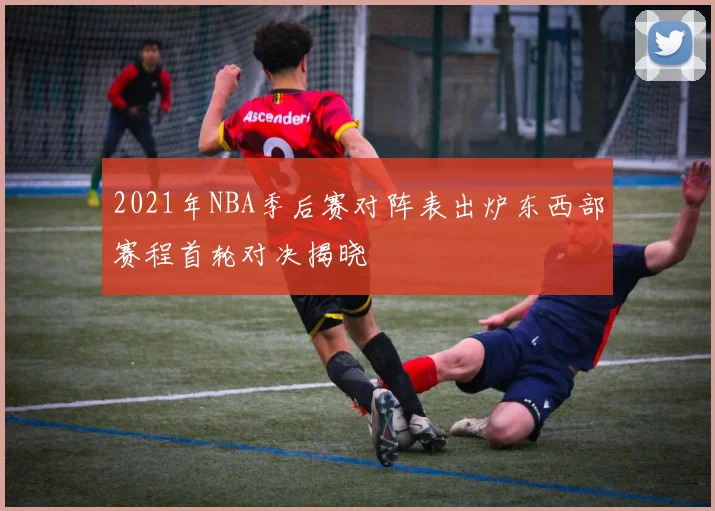 2021年NBA季后赛对阵表出炉东西部赛程首轮对决揭晓