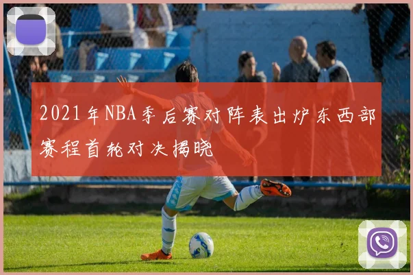 2021年NBA季后赛对阵表出炉东西部赛程首轮对决揭晓