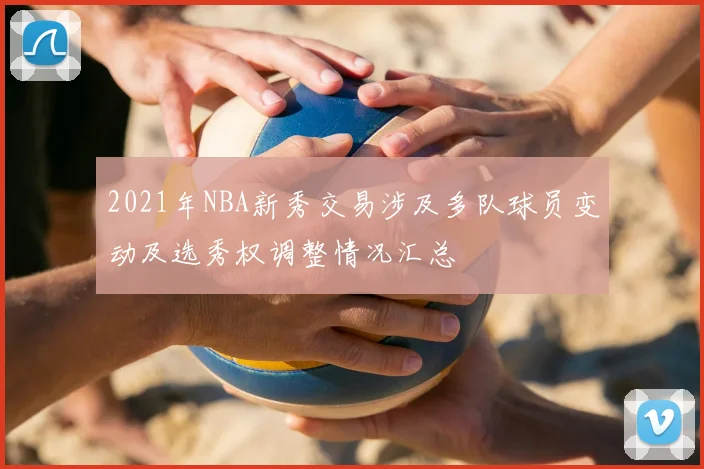 2021年NBA新秀交易涉及多队球员变动及选秀权调整情况汇总