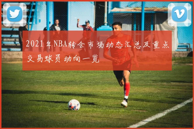 2021年NBA转会市场动态汇总及重点交易球员动向一览