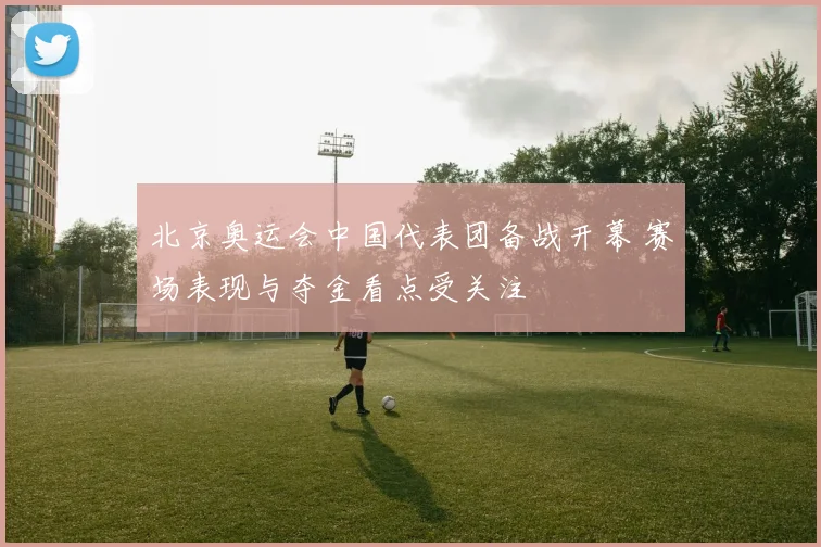 北京奥运会中国代表团备战开幕 赛场表现与夺金看点受关注