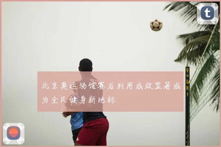北京奥运场馆赛后利用成效显著成为全民健身新地标