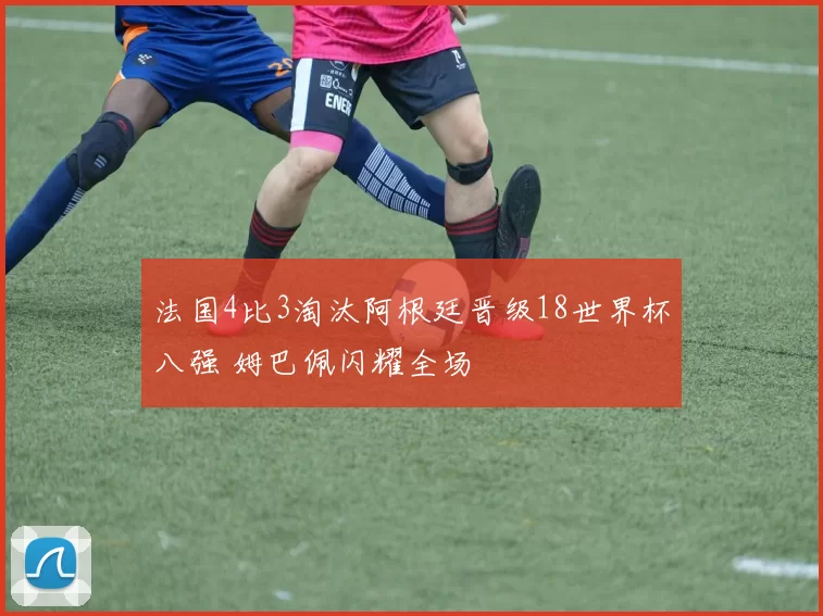 法国4比3淘汰阿根廷晋级18世界杯八强 姆巴佩闪耀全场