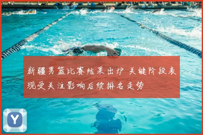 新疆男篮比赛结果出炉 关键阶段表现受关注影响后续排名走势