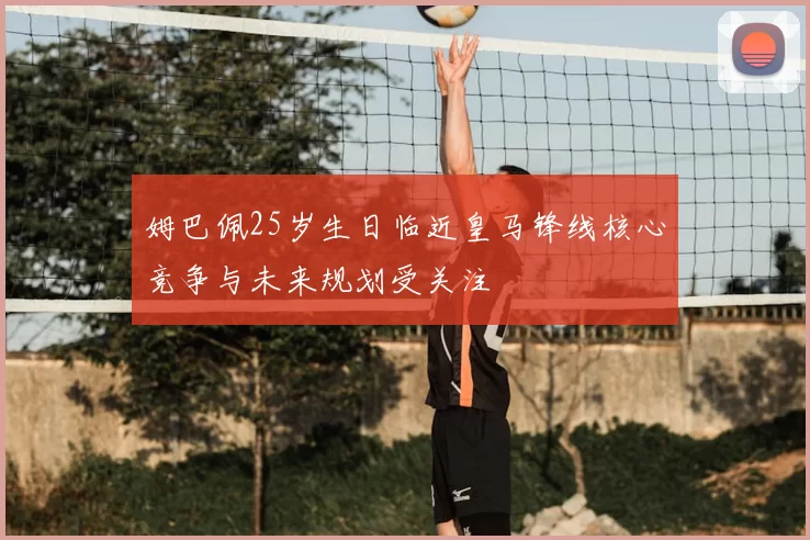 姆巴佩25岁生日临近皇马锋线核心竞争与未来规划受关注