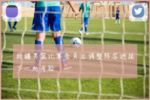 新疆男篮比赛告负后调整阵容迎接下一轮考验