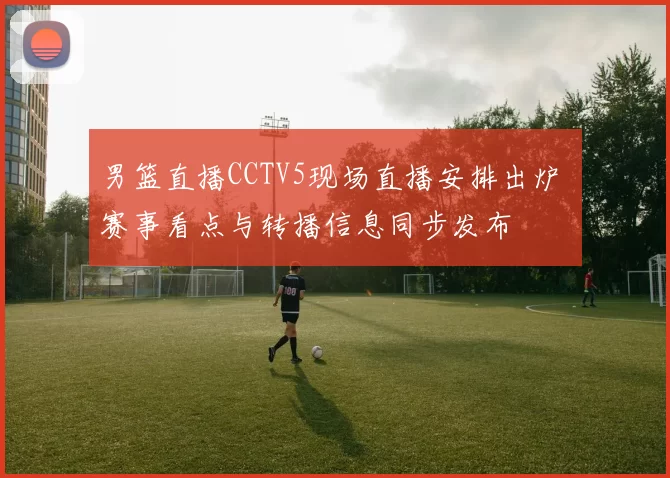 男篮直播CCTV5现场直播安排出炉 赛事看点与转播信息同步发布