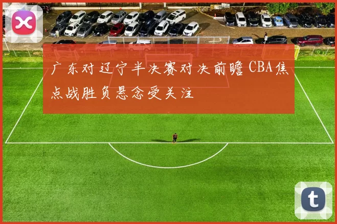 广东对辽宁半决赛对决前瞻 CBA焦点战胜负悬念受关注