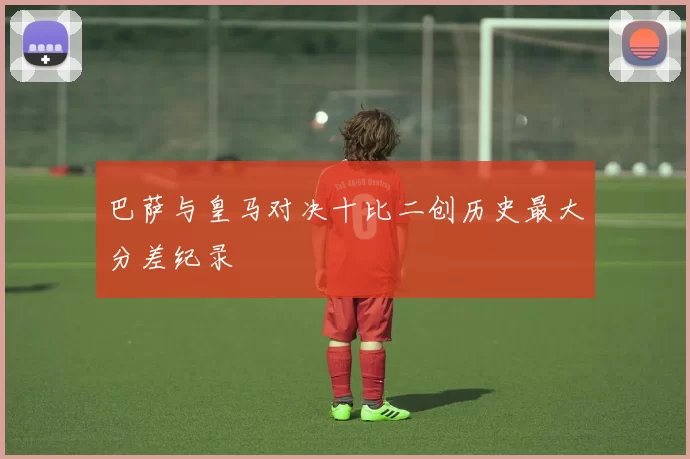 巴萨与皇马对决十比二创历史最大分差纪录