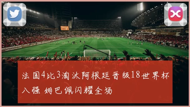 法国4比3淘汰阿根廷晋级18世界杯八强 姆巴佩闪耀全场