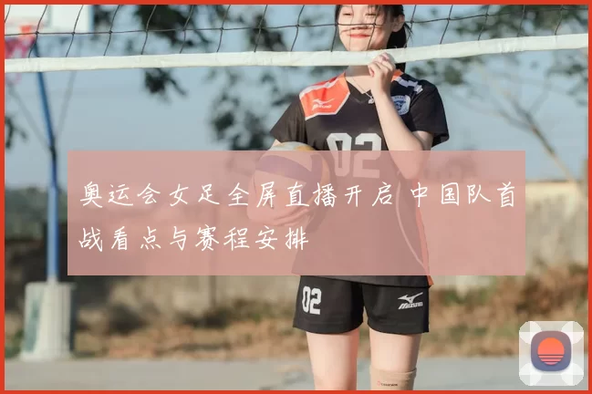 奥运会女足全屏直播开启 中国队首战看点与赛程安排