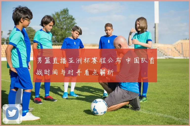 男篮直播亚洲杯赛程公布 中国队首战时间与对手看点解析