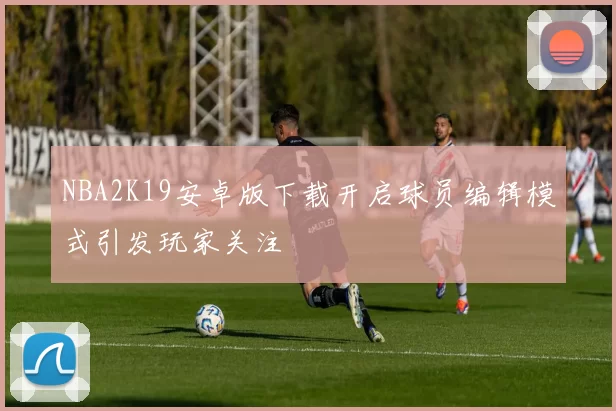 NBA2K19安卓版下载开启球员编辑模式引发玩家关注