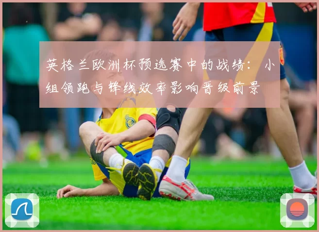 英格兰欧洲杯预选赛中的战绩：小组领跑与锋线效率影响晋级前景
