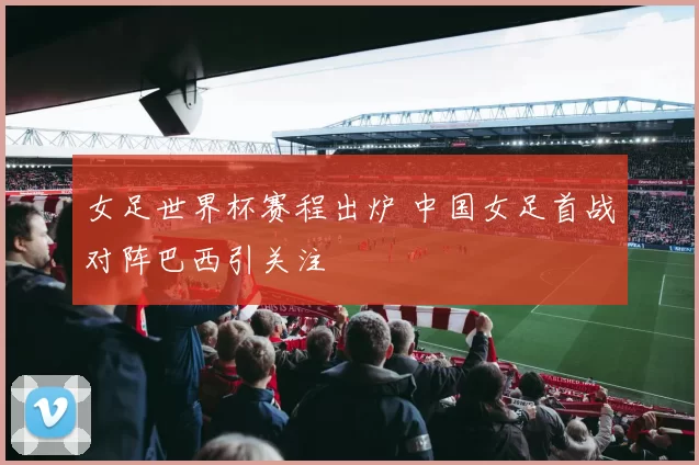 女足世界杯赛程出炉 中国女足首战对阵巴西引关注