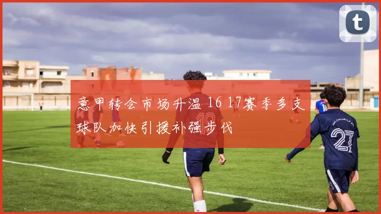 意甲转会市场升温 16 17赛季多支球队加快引援补强步伐