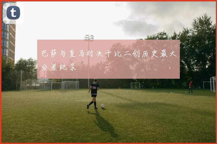 巴萨与皇马对决十比二创历史最大分差纪录