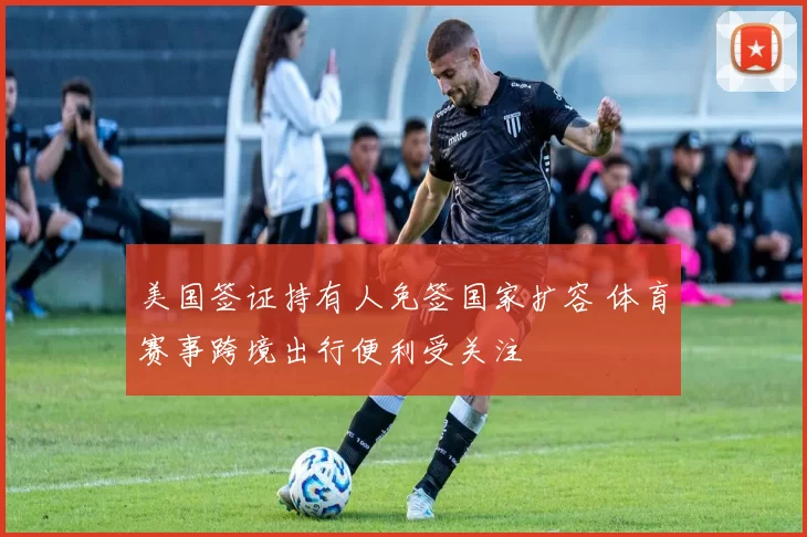 美国签证持有人免签国家扩容 体育赛事跨境出行便利受关注