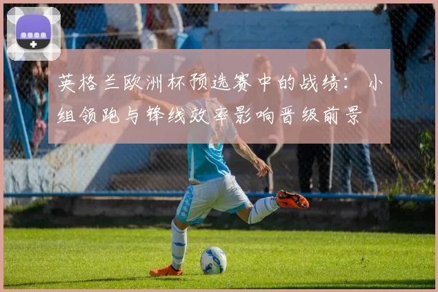 英格兰欧洲杯预选赛中的战绩：小组领跑与锋线效率影响晋级前景