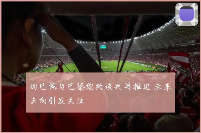 姆巴佩与巴黎续约谈判再推进 未来去向引发关注