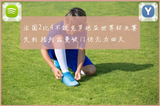 法国2比4不敌克罗地亚世界杯决赛失利 格列兹曼破门仍无力回天